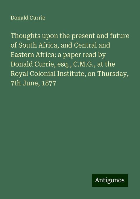 Donald Currie: Thoughts upon the present and future of South Africa, and Central and Eastern Africa: a paper read by Donald Currie, esq., C.M.G., at the Royal Colonial Institute, on Thursday, 7th June, 1877, Buch