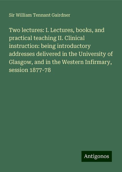 William Tennant Gairdner: Two lectures: I. Lectures, books, and practical teaching II. Clinical instruction: being introductory addresses delivered in the University of Glasgow, and in the Western Infirmary, session 1877-78, Buch