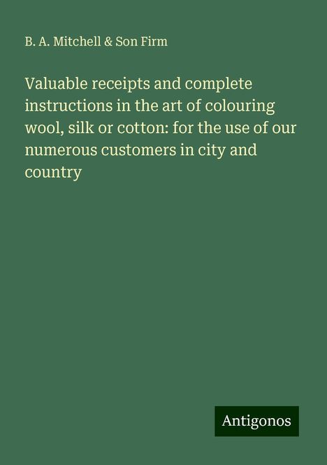 B. A. Mitchell Firm &amp; Son: Valuable receipts and complete instructions in the art of colouring wool, silk or cotton: for the use of our numerous customers in city and country, Buch