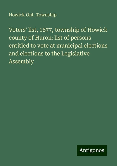 Howick Ont. Township: Voters' list, 1877, township of Howick county of Huron: list of persons entitled to vote at municipal elections and elections to the Legislative Assembly, Buch