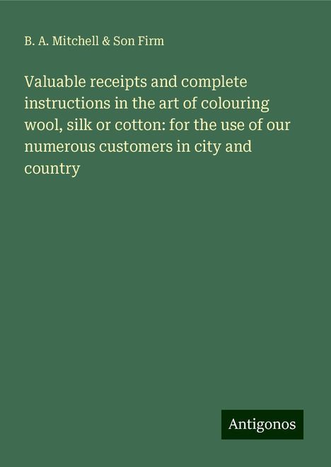 B. A. Mitchell Firm &amp; Son: Valuable receipts and complete instructions in the art of colouring wool, silk or cotton: for the use of our numerous customers in city and country, Buch