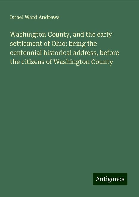 Israel Ward Andrews: Washington County, and the early settlement of Ohio: being the centennial historical address, before the citizens of Washington County, Buch