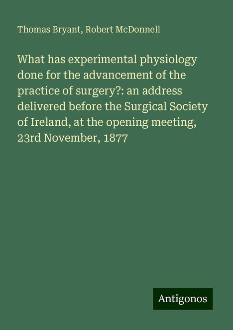 Thomas Bryant: What has experimental physiology done for the advancement of the practice of surgery?: an address delivered before the Surgical Society of Ireland, at the opening meeting, 23rd November, 1877, Buch