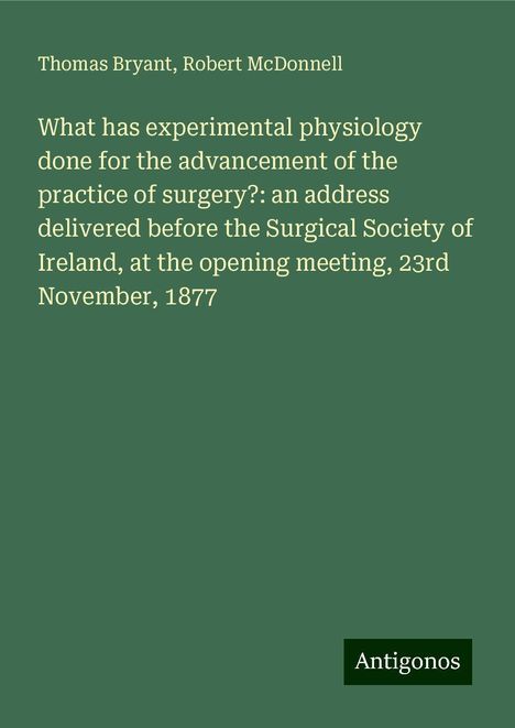 Thomas Bryant: What has experimental physiology done for the advancement of the practice of surgery?: an address delivered before the Surgical Society of Ireland, at the opening meeting, 23rd November, 1877, Buch