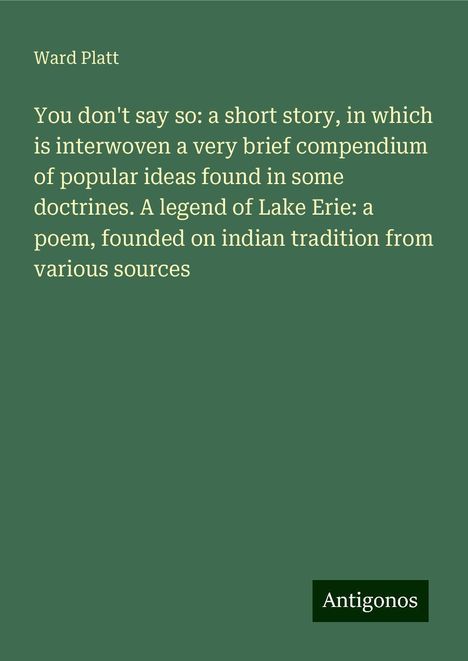 Ward Platt: You don't say so: a short story, in which is interwoven a very brief compendium of popular ideas found in some doctrines. A legend of Lake Erie: a poem, founded on indian tradition from various sources, Buch