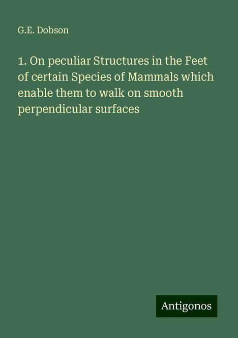 G. E. Dobson: 1. On peculiar Structures in the Feet of certain Species of Mammals which enable them to walk on smooth perpendicular surfaces, Buch