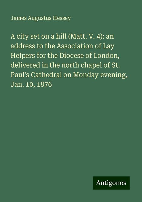 James Augustus Hessey: A city set on a hill (Matt. V. 4): an address to the Association of Lay Helpers for the Diocese of London, delivered in the north chapel of St. Paul's Cathedral on Monday evening, Jan. 10, 1876, Buch