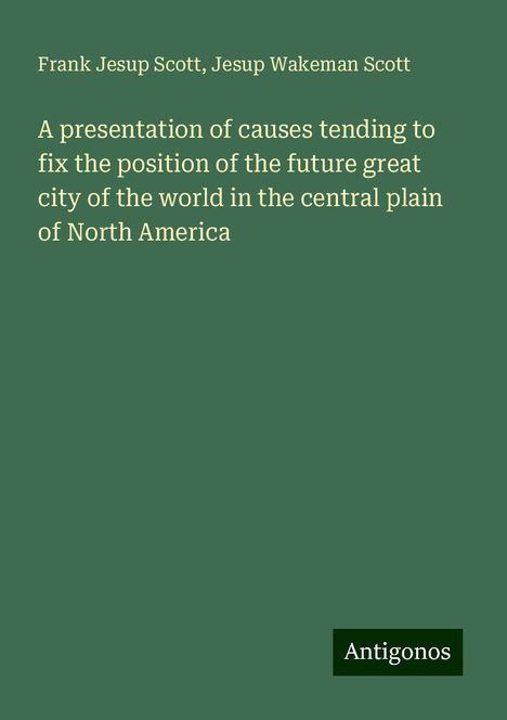 Frank Jesup Scott: A presentation of causes tending to fix the position of the future great city of the world in the central plain of North America, Buch