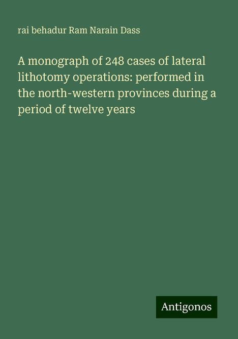 Rai Behadur Ram Narain Dass: A monograph of 248 cases of lateral lithotomy operations: performed in the north-western provinces during a period of twelve years, Buch