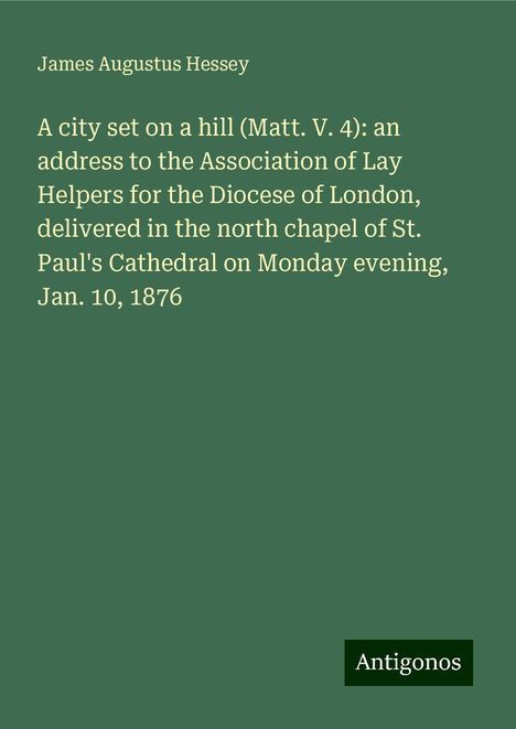 James Augustus Hessey: A city set on a hill (Matt. V. 4): an address to the Association of Lay Helpers for the Diocese of London, delivered in the north chapel of St. Paul's Cathedral on Monday evening, Jan. 10, 1876, Buch