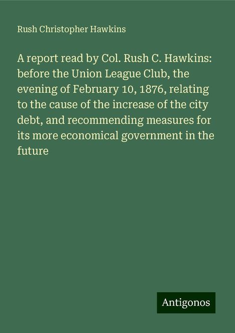 Rush Christopher Hawkins: A report read by Col. Rush C. Hawkins: before the Union League Club, the evening of February 10, 1876, relating to the cause of the increase of the city debt, and recommending measures for its more economical government in the future, Buch