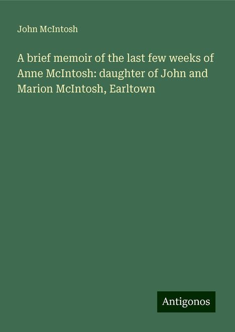 John Mcintosh: A brief memoir of the last few weeks of Anne McIntosh: daughter of John and Marion McIntosh, Earltown, Buch