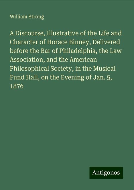 William Strong: A Discourse, Illustrative of the Life and Character of Horace Binney, Delivered before the Bar of Philadelphia, the Law Association, and the American Philosophical Society, in the Musical Fund Hall, on the Evening of Jan. 5, 1876, Buch