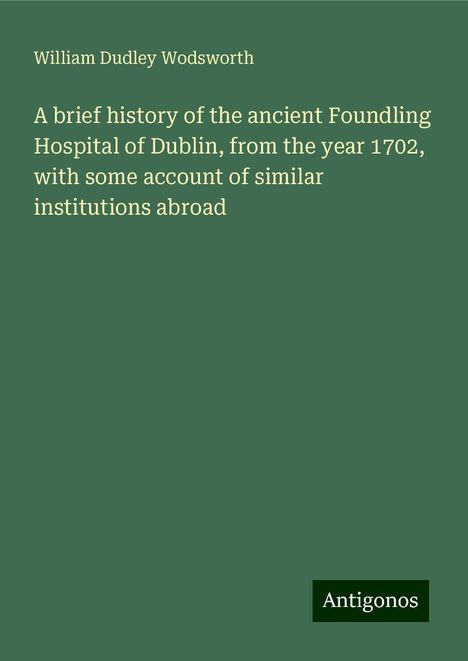 William Dudley Wodsworth: A brief history of the ancient Foundling Hospital of Dublin, from the year 1702, with some account of similar institutions abroad, Buch