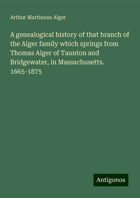 Arthur Martineau Alger: A genealogical history of that branch of the Alger family which springs from Thomas Alger of Taunton and Bridgewater, in Massachusetts. 1665-1875, Buch