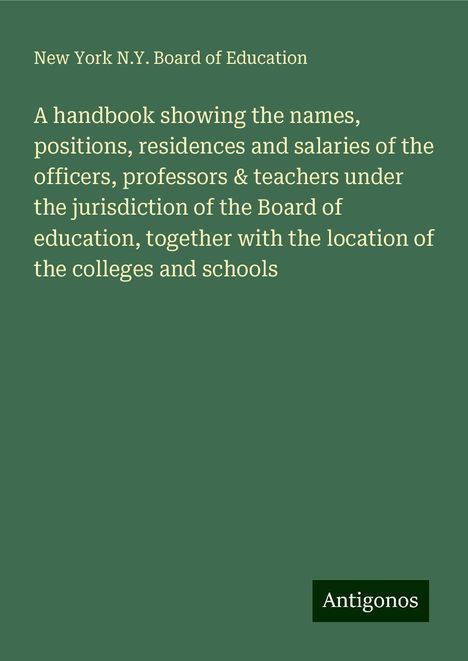 New York N. Y. Board of Education: A handbook showing the names, positions, residences and salaries of the officers, professors &amp; teachers under the jurisdiction of the Board of education, together with the location of the colleges and schools, Buch