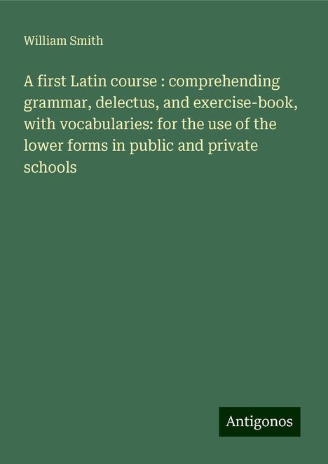 William Smith: A first Latin course : comprehending grammar, delectus, and exercise-book, with vocabularies: for the use of the lower forms in public and private schools, Buch