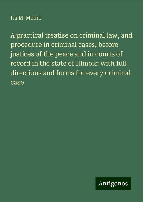 Ira M. Moore: A practical treatise on criminal law, and procedure in criminal cases, before justices of the peace and in courts of record in the state of Illinois: with full directions and forms for every criminal case, Buch