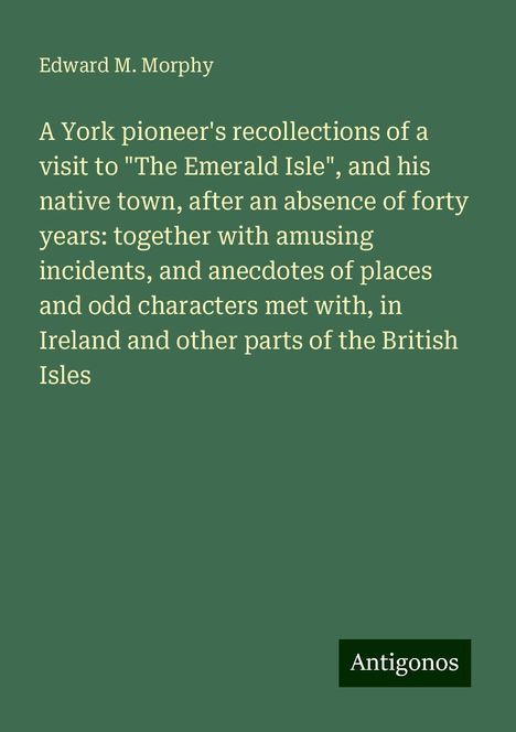 Edward M. Morphy: A York pioneer's recollections of a visit to "The Emerald Isle", and his native town, after an absence of forty years: together with amusing incidents, and anecdotes of places and odd characters met with, in Ireland and other parts of the British Isles, Buch