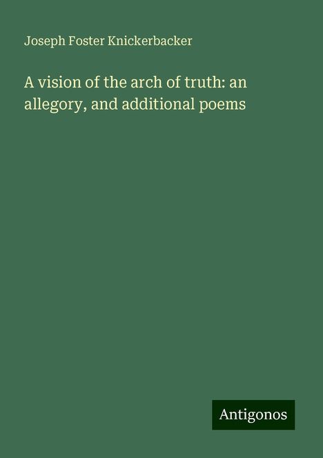 Joseph Foster Knickerbacker: A vision of the arch of truth: an allegory, and additional poems, Buch