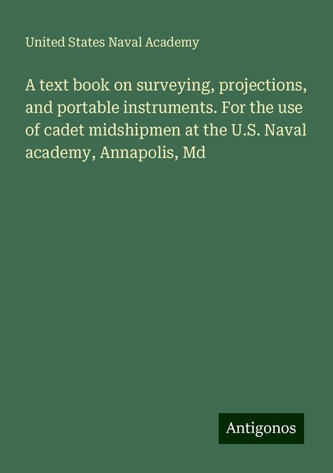 United States Naval Academy: A text book on surveying, projections, and portable instruments. For the use of cadet midshipmen at the U.S. Naval academy, Annapolis, Md, Buch