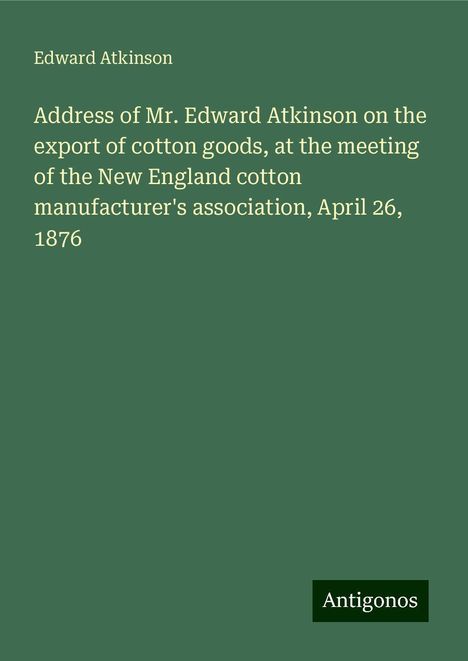 Edward Atkinson: Address of Mr. Edward Atkinson on the export of cotton goods, at the meeting of the New England cotton manufacturer's association, April 26, 1876, Buch