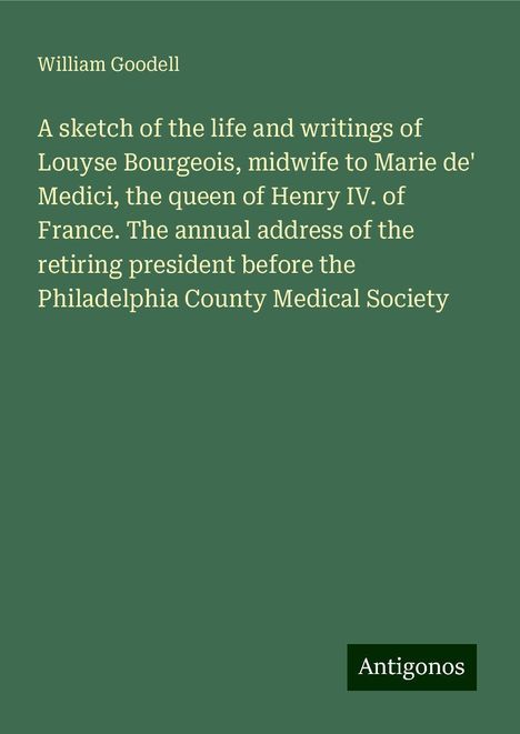 William Goodell: A sketch of the life and writings of Louyse Bourgeois, midwife to Marie de' Medici, the queen of Henry IV. of France. The annual address of the retiring president before the Philadelphia County Medical Society, Buch