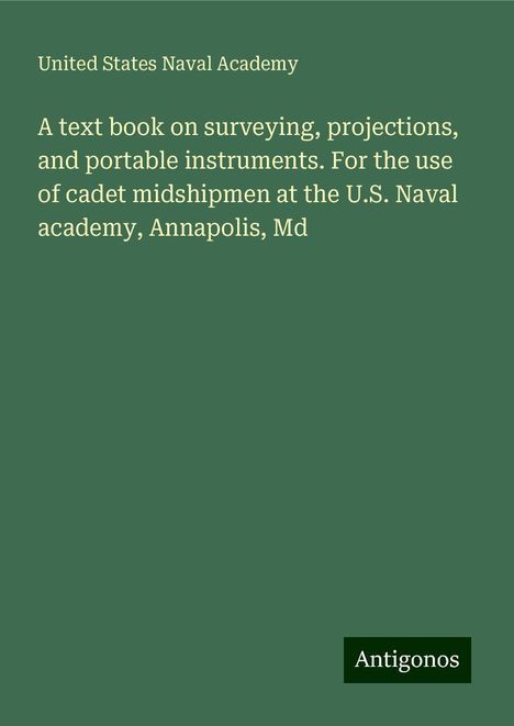 United States Naval Academy: A text book on surveying, projections, and portable instruments. For the use of cadet midshipmen at the U.S. Naval academy, Annapolis, Md, Buch