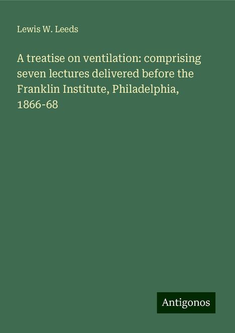 Lewis W. Leeds: A treatise on ventilation: comprising seven lectures delivered before the Franklin Institute, Philadelphia, 1866-68, Buch