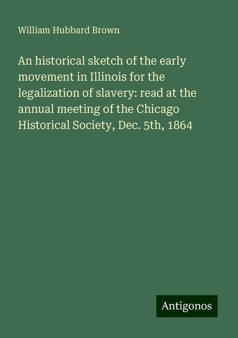 William Hubbard Brown: An historical sketch of the early movement in Illinois for the legalization of slavery: read at the annual meeting of the Chicago Historical Society, Dec. 5th, 1864, Buch