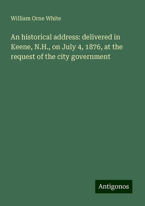 William Orne White: An historical address: delivered in Keene, N.H., on July 4, 1876, at the request of the city government, Buch