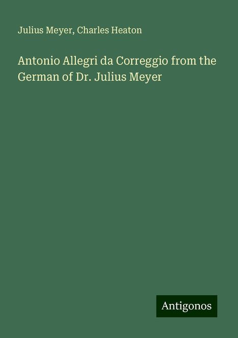 Julius Meyer: Antonio Allegri da Correggio from the German of Dr. Julius Meyer, Buch