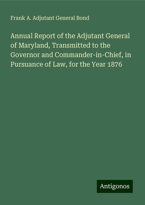 Frank A. Adjutant General Bond: Annual Report of the Adjutant General of Maryland, Transmitted to the Governor and Commander-in-Chief, in Pursuance of Law, for the Year 1876, Buch