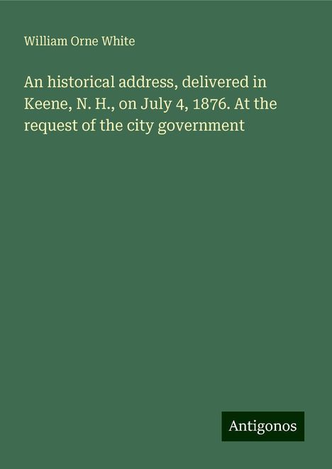 William Orne White: An historical address, delivered in Keene, N. H., on July 4, 1876. At the request of the city government, Buch