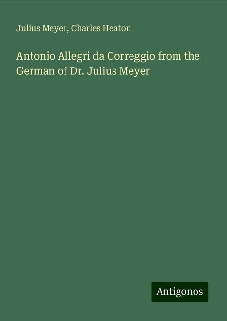 Julius Meyer: Antonio Allegri da Correggio from the German of Dr. Julius Meyer, Buch