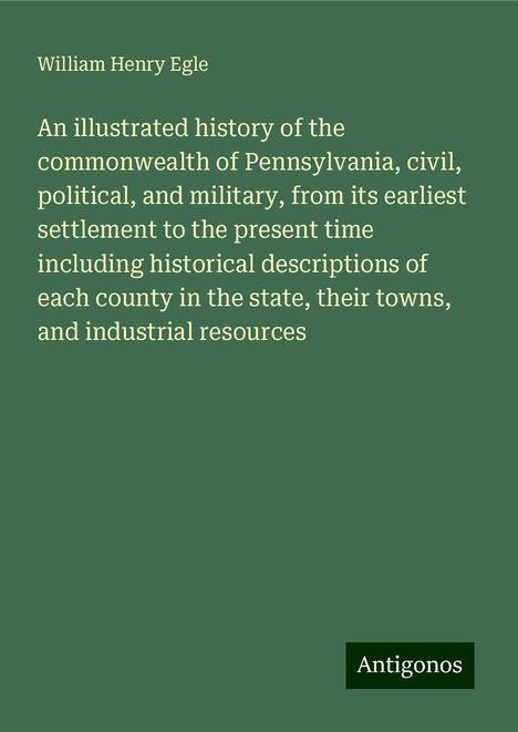 William Henry Egle: An illustrated history of the commonwealth of Pennsylvania, civil, political, and military, from its earliest settlement to the present time including historical descriptions of each county in the state, their towns, and industrial resources, Buch