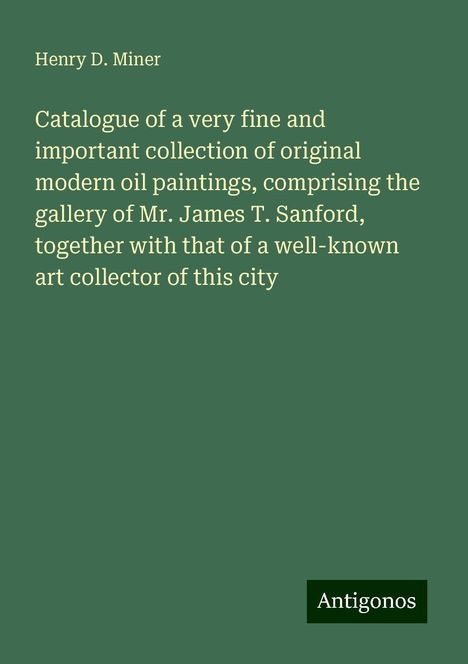 Henry D. Miner: Catalogue of a very fine and important collection of original modern oil paintings, comprising the gallery of Mr. James T. Sanford, together with that of a well-known art collector of this city, Buch