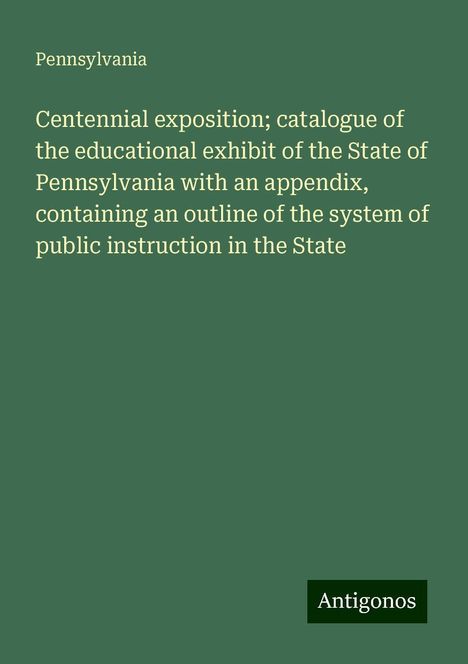 Pennsylvania: Centennial exposition; catalogue of the educational exhibit of the State of Pennsylvania with an appendix, containing an outline of the system of public instruction in the State, Buch