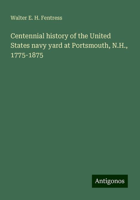 Walter E. H. Fentress: Centennial history of the United States navy yard at Portsmouth, N.H., 1775-1875, Buch