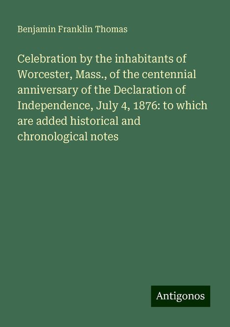 Benjamin Franklin Thomas: Celebration by the inhabitants of Worcester, Mass., of the centennial anniversary of the Declaration of Independence, July 4, 1876: to which are added historical and chronological notes, Buch