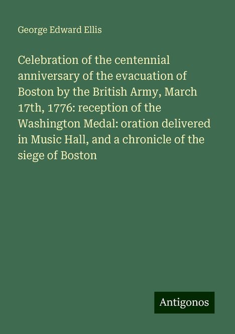 George Edward Ellis: Celebration of the centennial anniversary of the evacuation of Boston by the British Army, March 17th, 1776: reception of the Washington Medal: oration delivered in Music Hall, and a chronicle of the siege of Boston, Buch