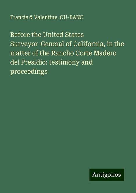 Francis Cu-Banc &amp; Valentine.: Before the United States Surveyor-General of California, in the matter of the Rancho Corte Madero del Presidio: testimony and proceedings, Buch