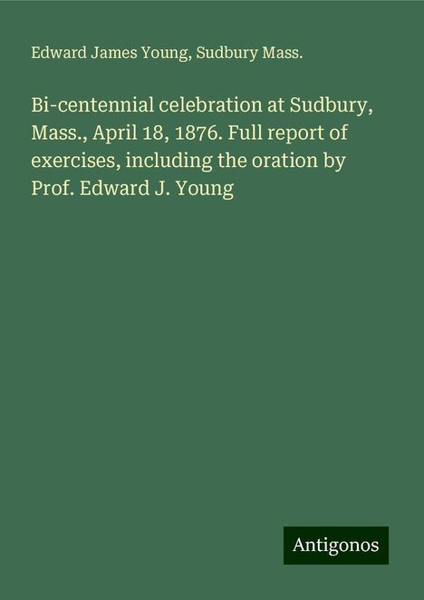 Edward James Young: Bi-centennial celebration at Sudbury, Mass., April 18, 1876. Full report of exercises, including the oration by Prof. Edward J. Young, Buch