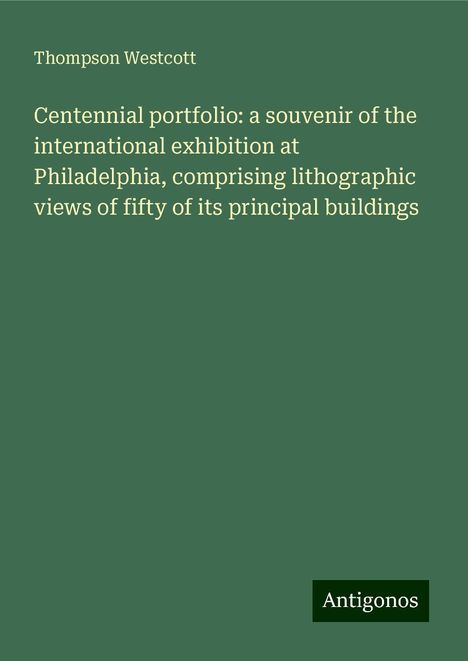 Thompson Westcott: Centennial portfolio: a souvenir of the international exhibition at Philadelphia, comprising lithographic views of fifty of its principal buildings, Buch