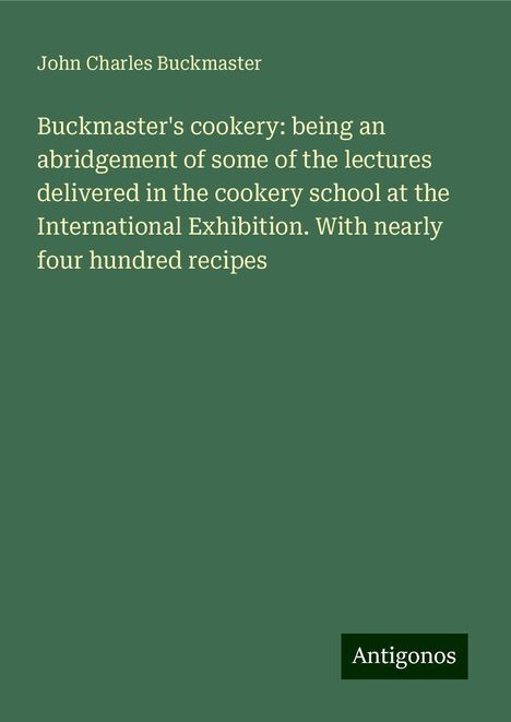 John Charles Buckmaster: Buckmaster's cookery: being an abridgement of some of the lectures delivered in the cookery school at the International Exhibition. With nearly four hundred recipes, Buch