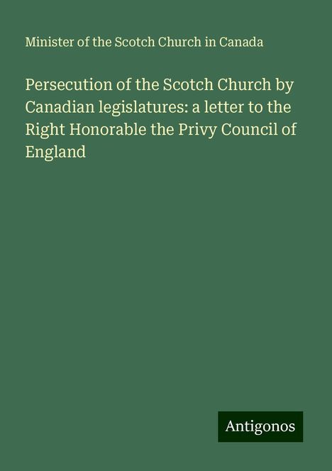 Minister Of The Scotch Church In Canada: Persecution of the Scotch Church by Canadian legislatures: a letter to the Right Honorable the Privy Council of England, Buch