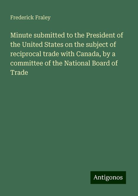 Frederick Fraley: Minute submitted to the President of the United States on the subject of reciprocal trade with Canada, by a committee of the National Board of Trade, Buch