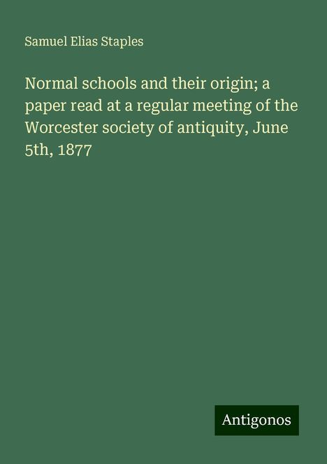 Samuel Elias Staples: Normal schools and their origin; a paper read at a regular meeting of the Worcester society of antiquity, June 5th, 1877, Buch