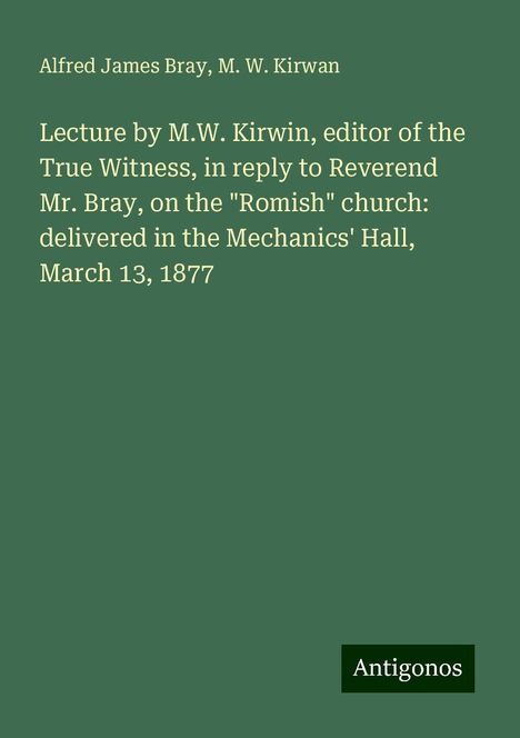 Alfred James Bray: Lecture by M.W. Kirwin, editor of the True Witness, in reply to Reverend Mr. Bray, on the "Romish" church: delivered in the Mechanics' Hall, March 13, 1877, Buch