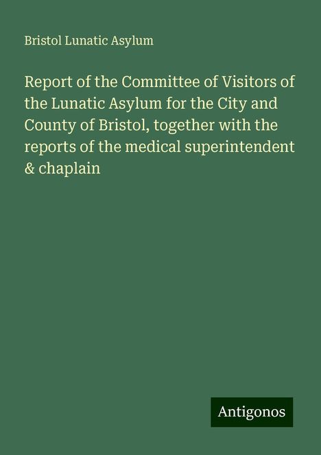 Bristol Lunatic Asylum: Report of the Committee of Visitors of the Lunatic Asylum for the City and County of Bristol, together with the reports of the medical superintendent &amp; chaplain, Buch